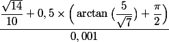 
 \\ \dfrac{\dfrac{\sqrt{14}}{10}+0,5\times\Big (\arctan \big(\dfrac{5}{\sqrt 7}\big )+\dfrac{\pi}{2}\Big )}{0,001}